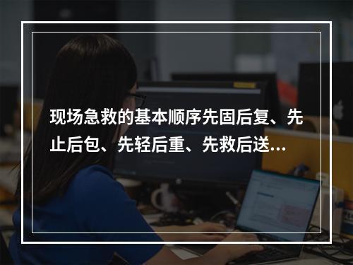 现场急救的基本顺序先固后复、先止后包、先轻后重、先救后送、边