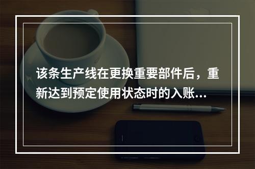 该条生产线在更换重要部件后，重新达到预定使用状态时的入账价值