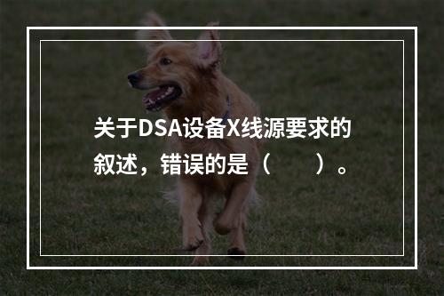 关于DSA设备X线源要求的叙述，错误的是（　　）。