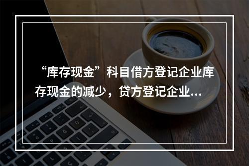 “库存现金”科目借方登记企业库存现金的减少，贷方登记企业库存