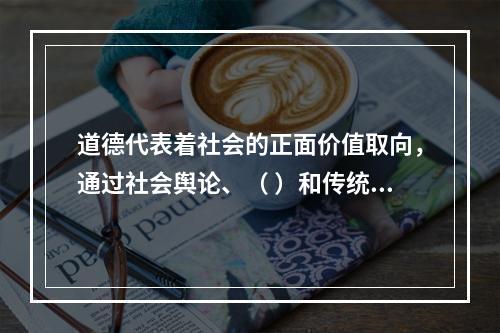 道德代表着社会的正面价值取向，通过社会舆论、（ ）和传统习惯