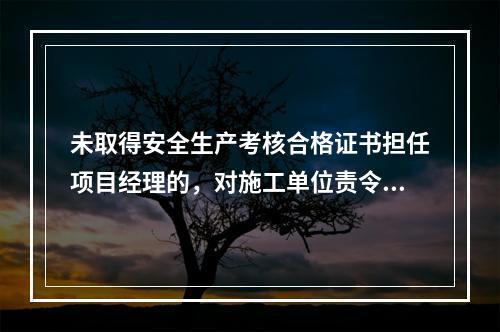 未取得安全生产考核合格证书担任项目经理的，对施工单位责令限期