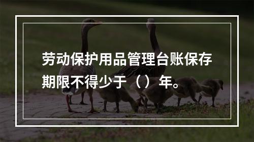 劳动保护用品管理台账保存期限不得少于（ ）年。