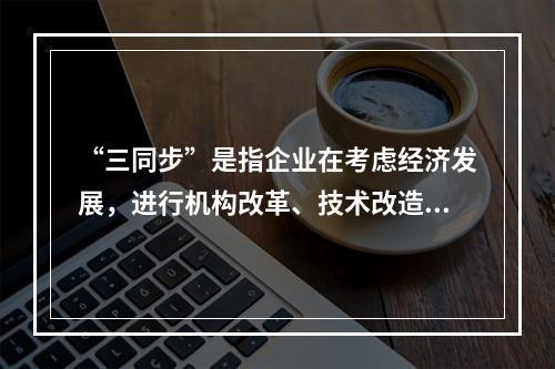 “三同步”是指企业在考虑经济发展，进行机构改革、技术改造时，