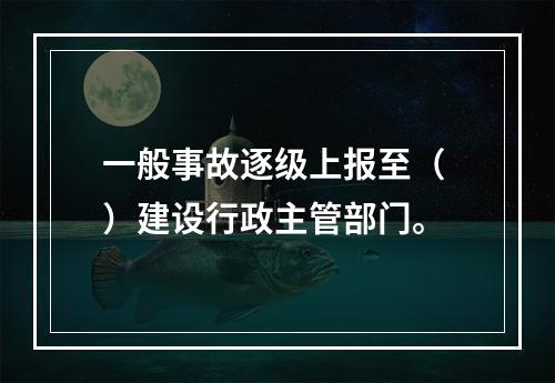 一般事故逐级上报至（ ）建设行政主管部门。