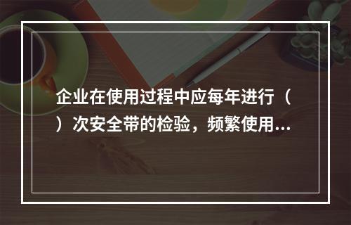 企业在使用过程中应每年进行（ ）次安全带的检验，频繁使用应经