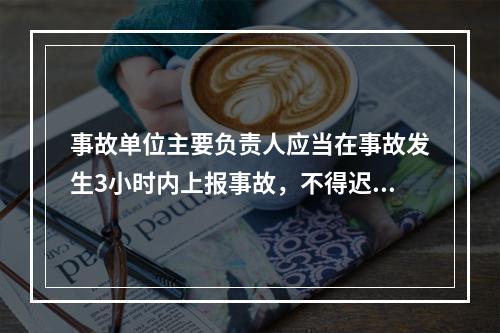 事故单位主要负责人应当在事故发生3小时内上报事故，不得迟报、