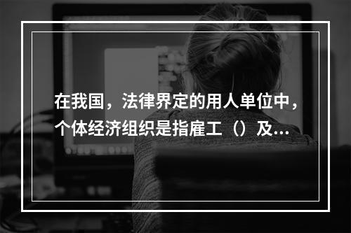 在我国，法律界定的用人单位中，个体经济组织是指雇工（）及以下