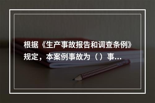 根据《生产事故报告和调查条例》规定，本案例事故为（ ）事故。