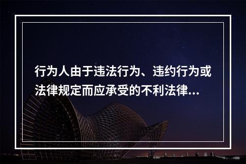 行为人由于违法行为、违约行为或法律规定而应承受的不利法律后果