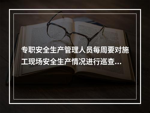 专职安全生产管理人员每周要对施工现场安全生产情况进行巡查，并