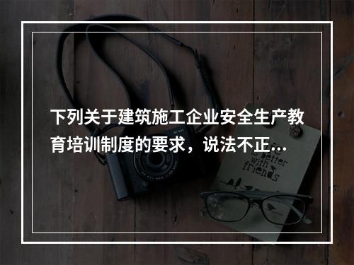 下列关于建筑施工企业安全生产教育培训制度的要求，说法不正确的