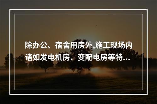 除办公、宿舍用房外,施工现场内诸如发电机房、变配电房等特殊用