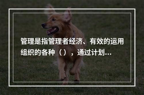 管理是指管理者经济、有效的运用组织的各种（ ），通过计划、组