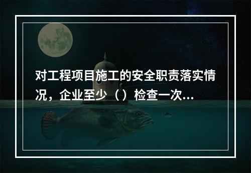 对工程项目施工的安全职责落实情况，企业至少（ ）检查一次。