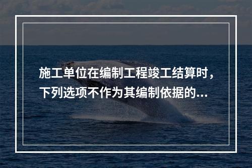 施工单位在编制工程竣工结算时，下列选项不作为其编制依据的有（