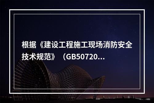 根据《建设工程施工现场消防安全技术规范》（GB50720-2