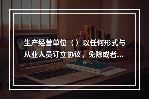 生产经营单位（ ）以任何形式与从业人员订立协议，免除或者减轻