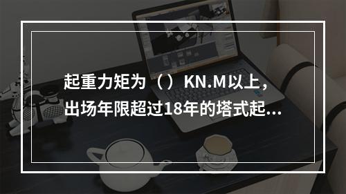 起重力矩为（ ）KN.M以上，出场年限超过18年的塔式起重机