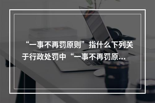 “一事不再罚原则”指什么下列关于行政处罚中“一事不再罚原则”