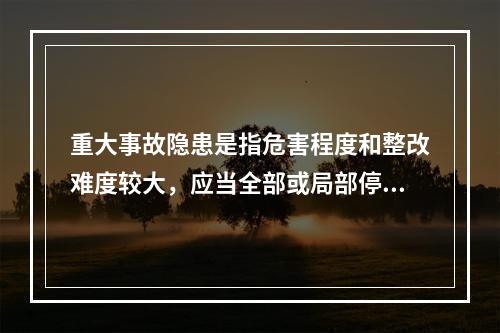 重大事故隐患是指危害程度和整改难度较大，应当全部或局部停产停