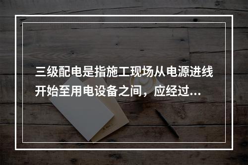 三级配电是指施工现场从电源进线开始至用电设备之间，应经过三级