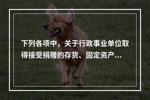 下列各项中，关于行政事业单位取得接受捐赠的存货、固定资产、无