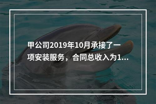 甲公司2019年10月承接了一项安装服务，合同总收入为100