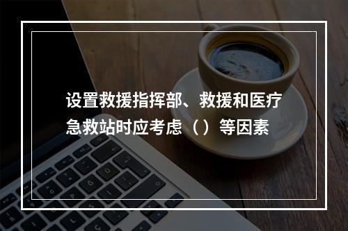 设置救援指挥部、救援和医疗急救站时应考虑（ ）等因素