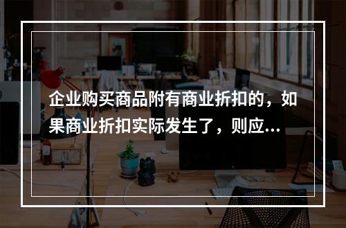 企业购买商品附有商业折扣的，如果商业折扣实际发生了，则应按扣