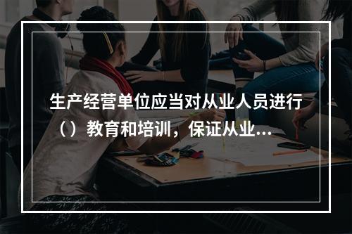 生产经营单位应当对从业人员进行（ ）教育和培训，保证从业人员