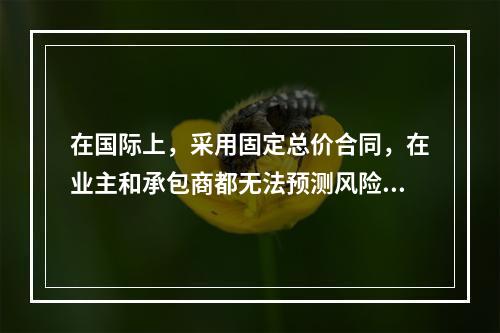 在国际上，采用固定总价合同，在业主和承包商都无法预测风险的条