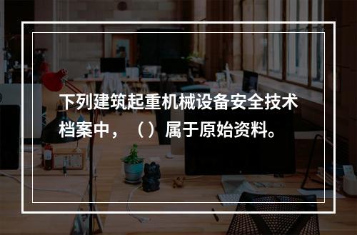 下列建筑起重机械设备安全技术档案中，（ ）属于原始资料。