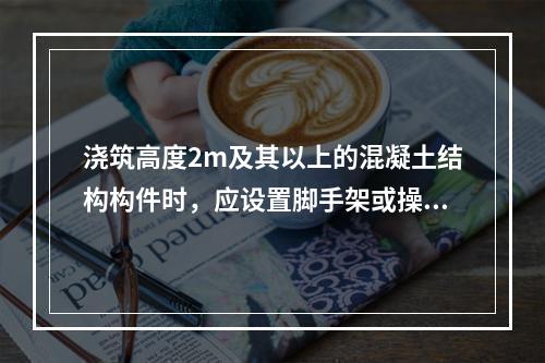 浇筑高度2m及其以上的混凝土结构构件时，应设置脚手架或操作平