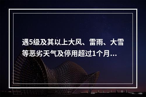 遇5级及其以上大风、雷雨、大雪等恶劣天气及停用超过1个月，恢