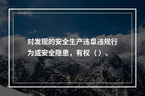 对发现的安全生产违章违规行为或安全隐患，有权（ ）。