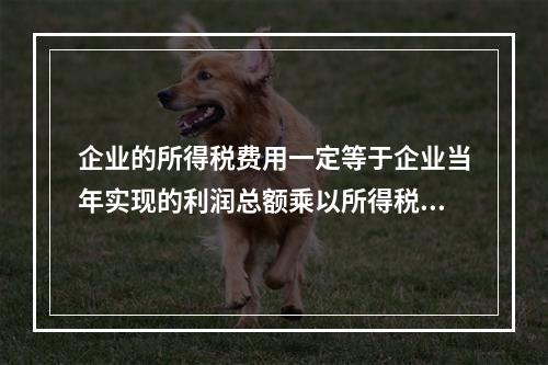 企业的所得税费用一定等于企业当年实现的利润总额乘以所得税税率