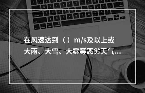 在风速达到（ ）m/s及以上或大雨、大雪、大雾等恶劣天气时，