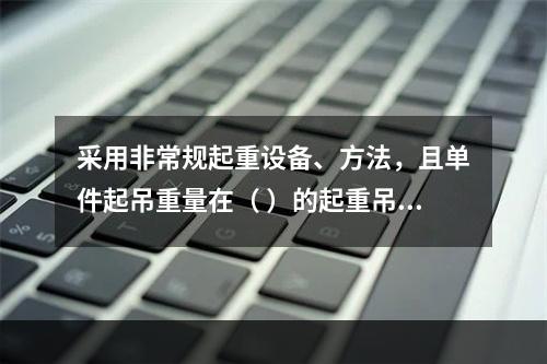 采用非常规起重设备、方法，且单件起吊重量在（ ）的起重吊装工