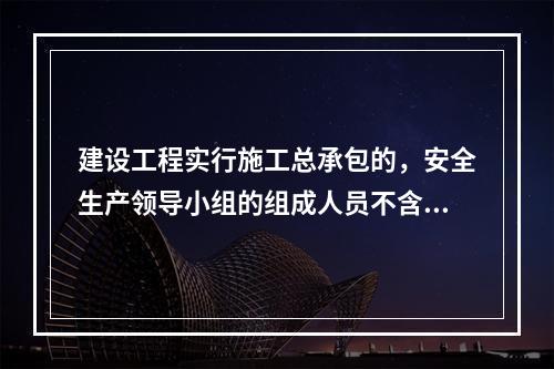 建设工程实行施工总承包的，安全生产领导小组的组成人员不含总承