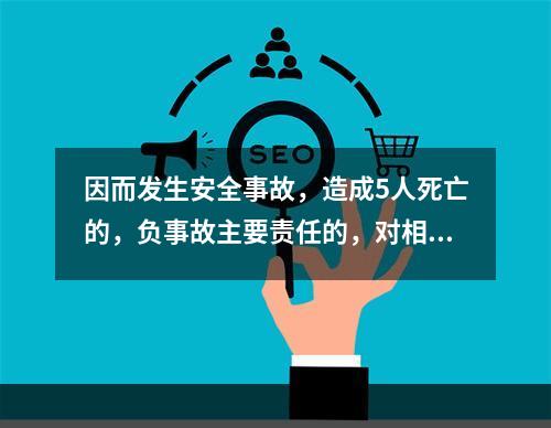 因而发生安全事故，造成5人死亡的，负事故主要责任的，对相关责