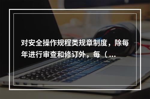 对安全操作规程类规章制度，除每年进行审查和修订外，每（ ）应