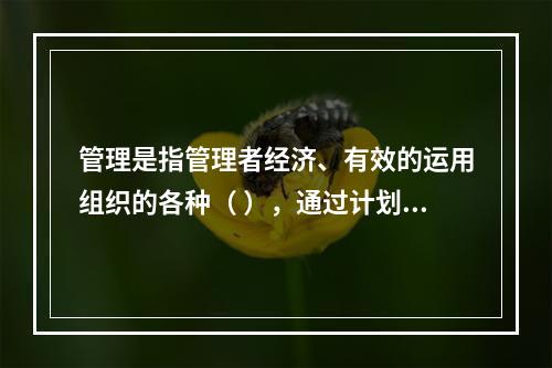 管理是指管理者经济、有效的运用组织的各种（ ），通过计划、组