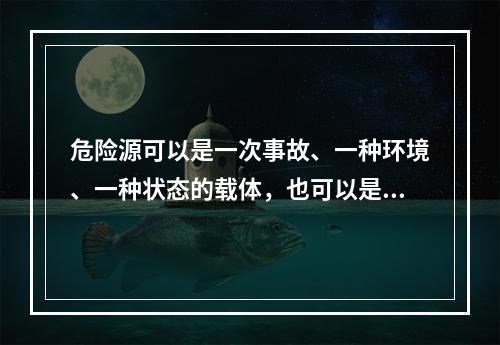 危险源可以是一次事故、一种环境、一种状态的载体，也可以是可能