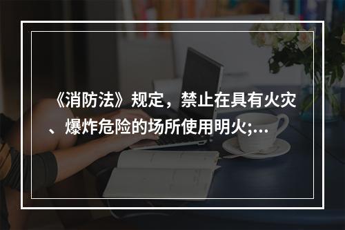 《消防法》规定，禁止在具有火灾、爆炸危险的场所使用明火;因特