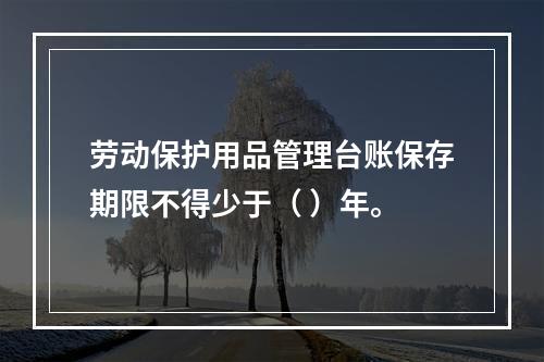 劳动保护用品管理台账保存期限不得少于（ ）年。