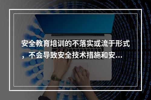 安全教育培训的不落实或流于形式，不会导致安全技术措施和安全管