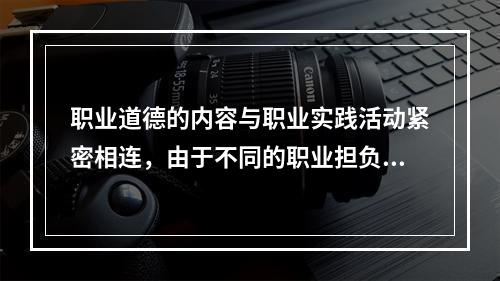 职业道德的内容与职业实践活动紧密相连，由于不同的职业担负着不