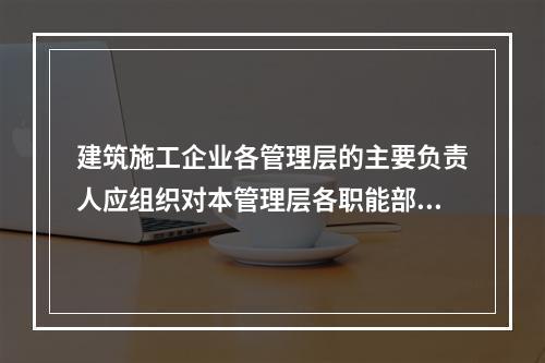 建筑施工企业各管理层的主要负责人应组织对本管理层各职能部门、