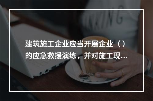 建筑施工企业应当开展企业（ ）的应急救援演练，并对施工现场提